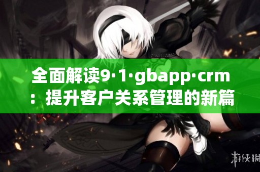全面解读9·1·gbapp·crm：提升客户关系管理的新篇章