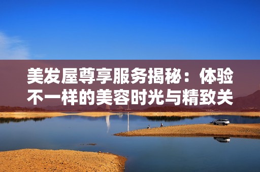 美发屋尊享服务揭秘：体验不一样的美容时光与精致关怀
