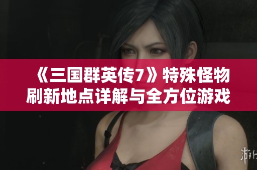 《三国群英传7》特殊怪物刷新地点详解与全方位游戏攻略分享