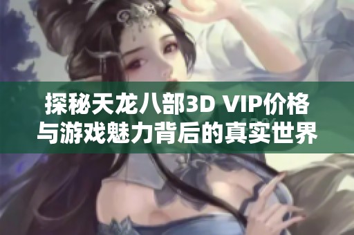 探秘天龙八部3D VIP价格与游戏魅力背后的真实世界