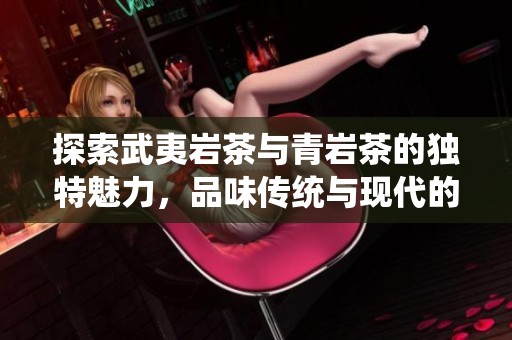 探索武夷岩茶与青岩茶的独特魅力，品味传统与现代的完美交融之旅