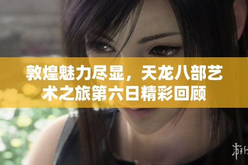 敦煌魅力尽显，天龙八部艺术之旅第六日精彩回顾