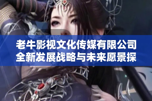 老牛影视文化传媒有限公司全新发展战略与未来愿景探索