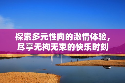 探索多元性向的激情体验，尽享无拘无束的快乐时刻