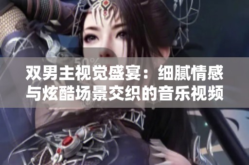 双男主视觉盛宴：细腻情感与炫酷场景交织的音乐视频大片