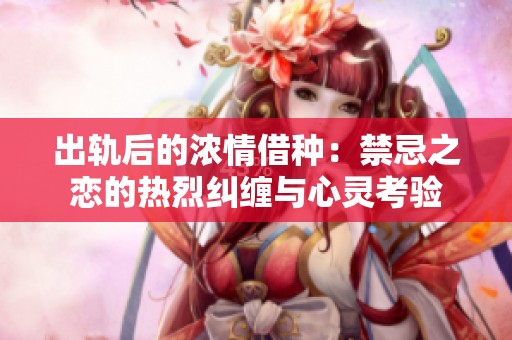 出轨后的浓情借种：禁忌之恋的热烈纠缠与心灵考验