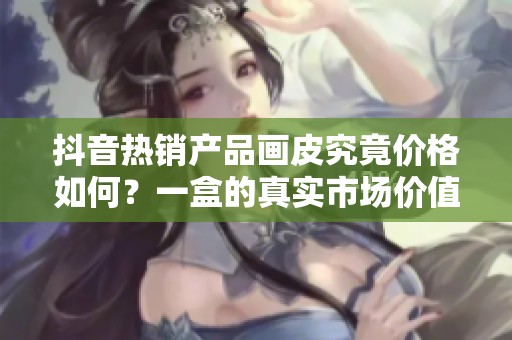 抖音热销产品画皮究竟价格如何？一盒的真实市场价值揭秘