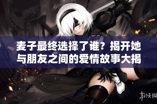麦子最终选择了谁？揭开她与朋友之间的爱情故事大揭秘