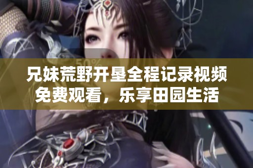 兄妹荒野开垦全程记录视频免费观看，乐享田园生活