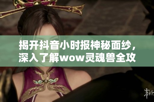 揭开抖音小时报神秘面纱，深入了解wow灵魂兽全攻略