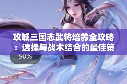 攻城三国志武将培养全攻略：选择与战术结合的最佳策略分析