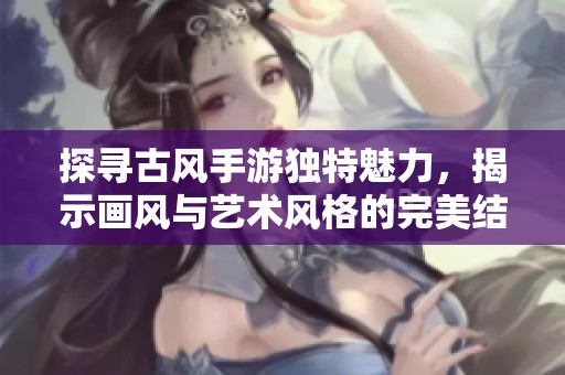 探寻古风手游独特魅力，揭示画风与艺术风格的完美结合