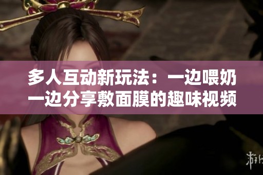 多人互动新玩法：一边喂奶一边分享敷面膜的趣味视频