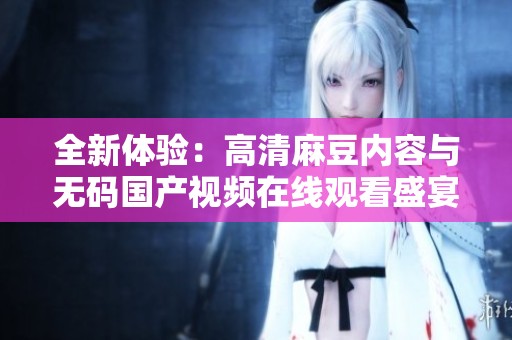 全新体验：高清麻豆内容与无码国产视频在线观看盛宴