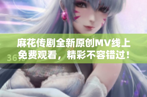 麻花传剧全新原创MV线上免费观看，精彩不容错过！
