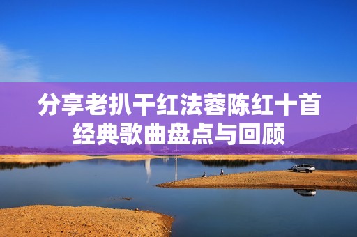 分享老扒干红法蓉陈红十首经典歌曲盘点与回顾
