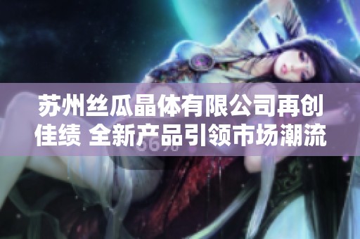 苏州丝瓜晶体有限公司再创佳绩 全新产品引领市场潮流