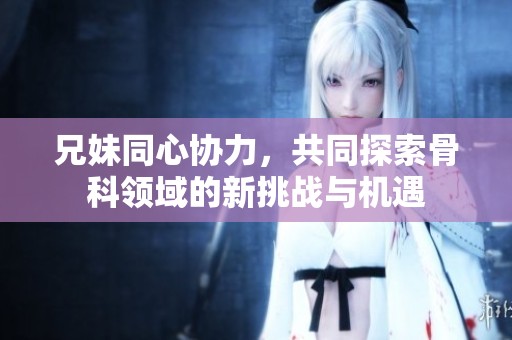 兄妹同心协力，共同探索骨科领域的新挑战与机遇