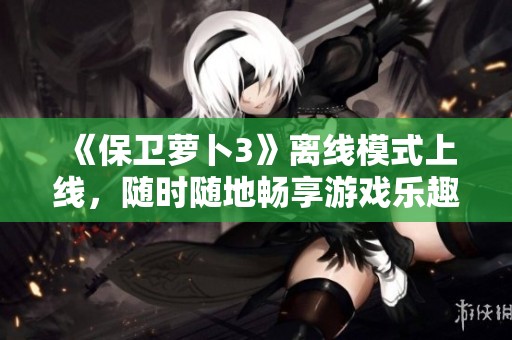 《保卫萝卜3》离线模式上线，随时随地畅享游戏乐趣！