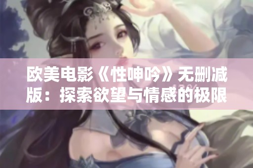 欧美电影《性呻吟》无删减版：探索欲望与情感的极限之旅