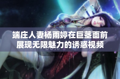 端庄人妻杨雨婷在巨茎面前展现无限魅力的诱惑视频