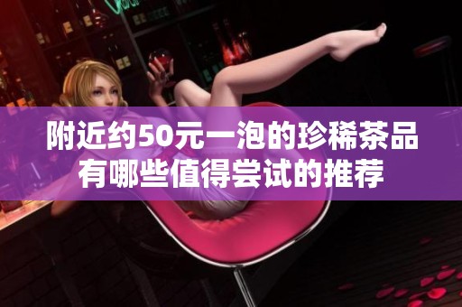 附近约50元一泡的珍稀茶品有哪些值得尝试的推荐