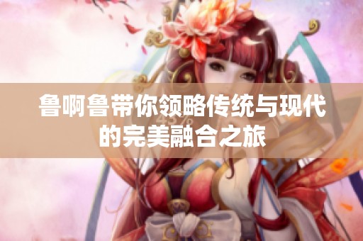 鲁啊鲁带你领略传统与现代的完美融合之旅