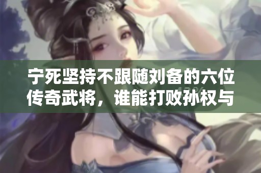 宁死坚持不跟随刘备的六位传奇武将，谁能打败孙权与折服关羽