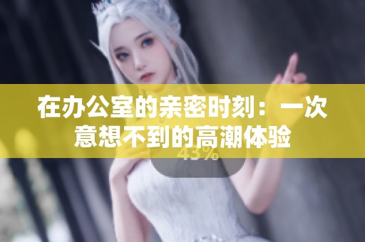 在办公室的亲密时刻：一次意想不到的高潮体验