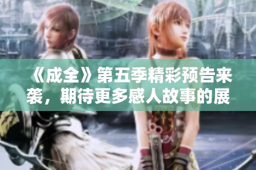 《成全》第五季精彩预告来袭，期待更多感人故事的展现