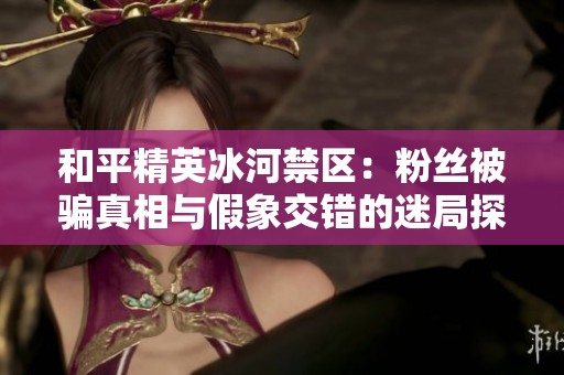 和平精英冰河禁区：粉丝被骗真相与假象交错的迷局探讨