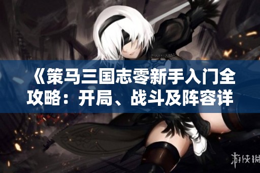 《策马三国志零新手入门全攻略：开局、战斗及阵容详细解析》