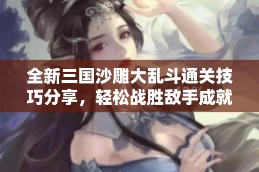 全新三国沙雕大乱斗通关技巧分享，轻松战胜敌手成就沙雕之王