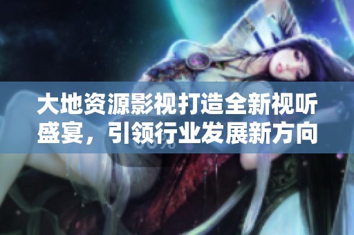 大地资源影视打造全新视听盛宴，引领行业发展新方向