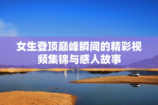 女生登顶巅峰瞬间的精彩视频集锦与感人故事