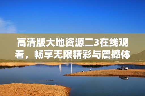 高清版大地资源二3在线观看，畅享无限精彩与震撼体验