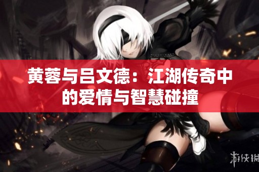 黄蓉与吕文德：江湖传奇中的爱情与智慧碰撞