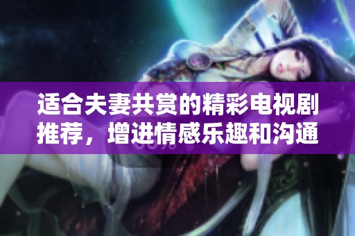 适合夫妻共赏的精彩电视剧推荐，增进情感乐趣和沟通互动