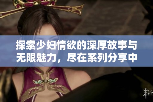 探索少妇情欲的深厚故事与无限魅力，尽在系列分享中