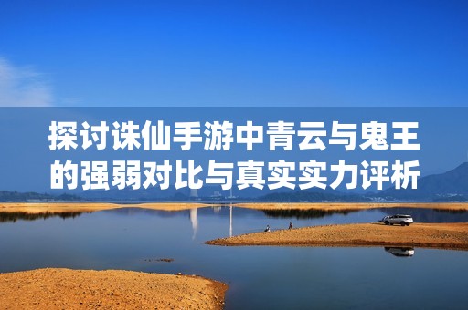 探讨诛仙手游中青云与鬼王的强弱对比与真实实力评析