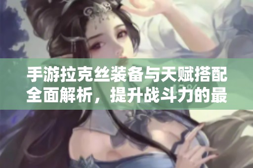 手游拉克丝装备与天赋搭配全面解析，提升战斗力的最佳攻略