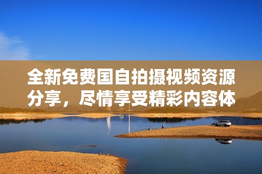 全新免费国自拍摄视频资源分享，尽情享受精彩内容体验