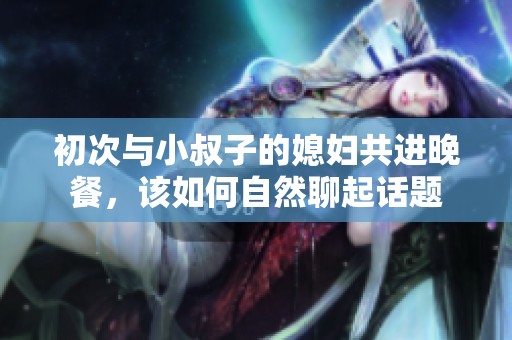初次与小叔子的媳妇共进晚餐，该如何自然聊起话题