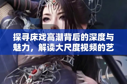 探寻床戏高潮背后的深度与魅力，解读大尺度视频的艺术表现