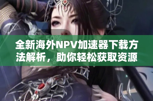 全新海外NPV加速器下载方法解析，助你轻松获取资源