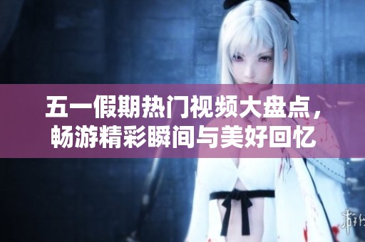 五一假期热门视频大盘点，畅游精彩瞬间与美好回忆