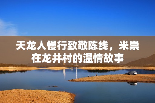 天龙人慢行致敬陈线，米崇在龙井村的温情故事