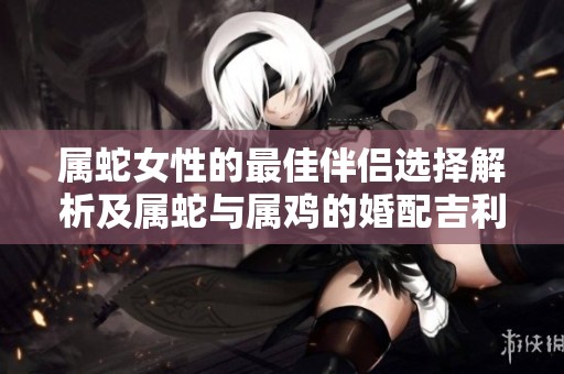 属蛇女性的最佳伴侣选择解析及属蛇与属鸡的婚配吉利性分析