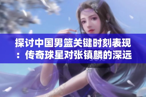 探讨中国男篮关键时刻表现：传奇球星对张镇麟的深远影响