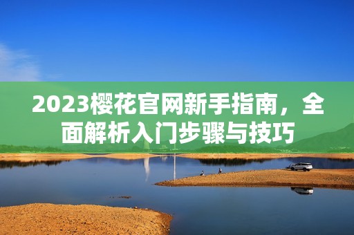 2023樱花官网新手指南，全面解析入门步骤与技巧